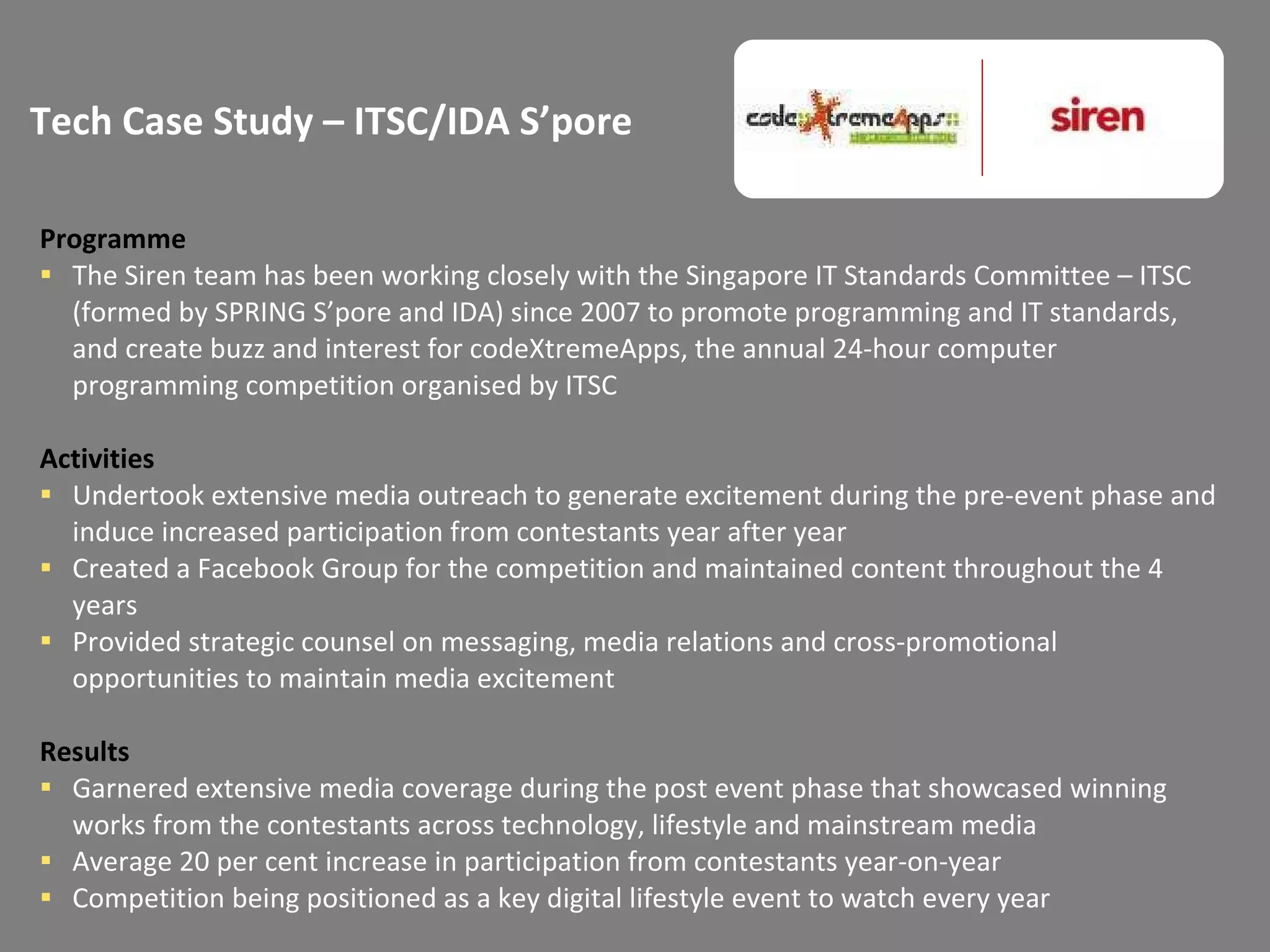 Tech Case Study – ITSC/IDA S’pore Programme The Siren team has been working closely with the Singapore IT Standards Committee – ITSC (formed by SPRING S’pore and IDA) since 2007 to promote programming and IT standards, and create buzz and interest for codeXtremeApps, the annual 24-hour computer programming competition organised by ITSC Activities Undertook extensive media outreach to generate excitement during the pre-event phase and induce increased participation from contestants year after year Created a Facebook Group for the competition and maintained content throughout the 4 years Provided strategic counsel on messaging, media relations and cross-promotional opportunities to maintain media excitement  Results Garnered extensive media coverage during the post event phase that showcased winning works from the contestants across technology, lifestyle and mainstream media Average 20 per cent increase in participation from contestants year-on-year Competition being positioned as a key digital lifestyle event to watch every year 