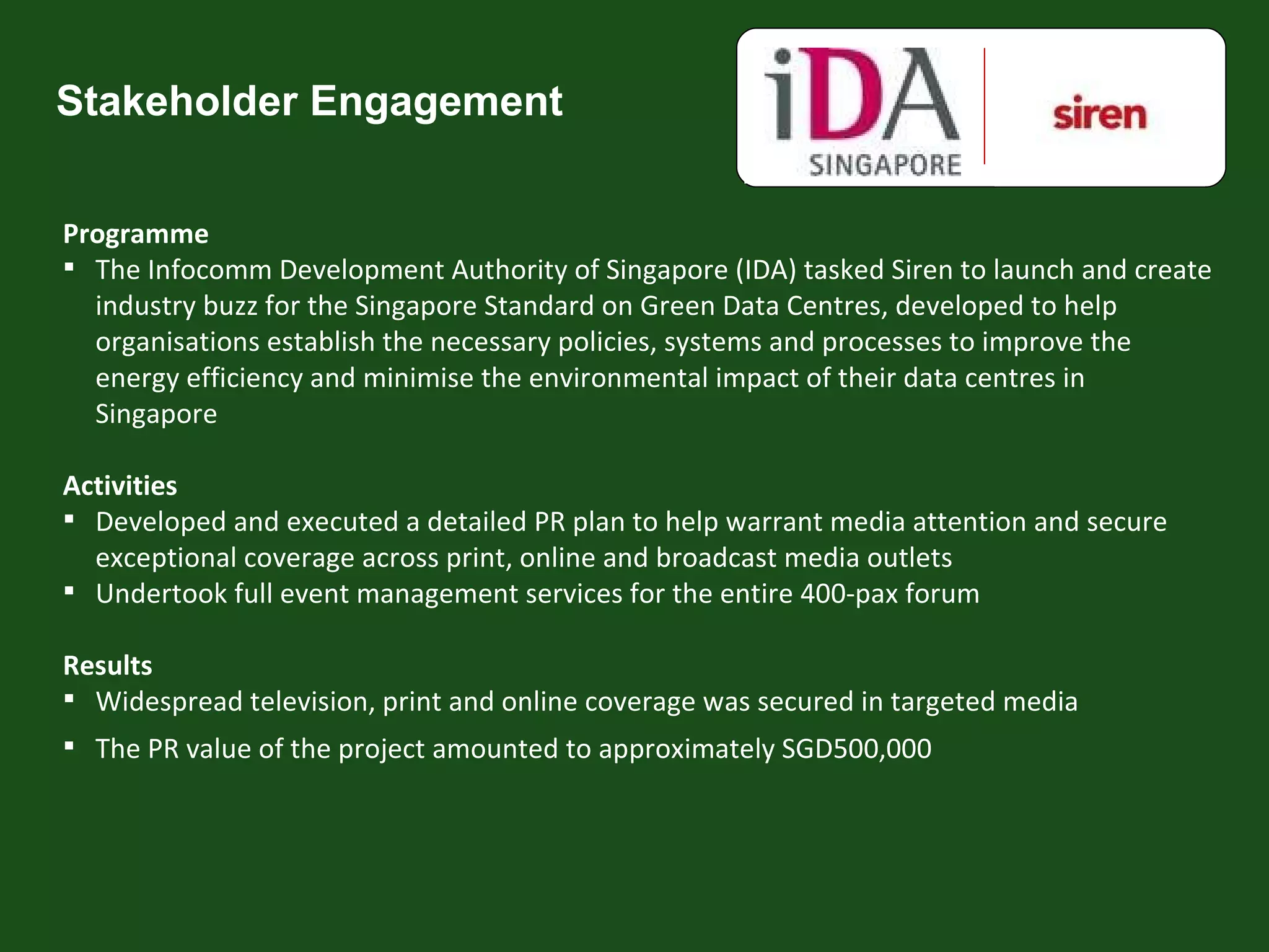 Stakeholder Engagement Programme The Infocomm Development Authority of Singapore (IDA) tasked Siren to launch and create industry buzz for the Singapore Standard on Green Data Centres, developed to help organisations establish the necessary policies, systems and processes to improve the energy efficiency and minimise the environmental impact of their data centres in Singapore Activities Developed and executed a detailed PR plan to help warrant media attention and secure exceptional coverage across print, online and broadcast media outlets Undertook full event management services for the entire 400-pax forum Results Widespread television, print and online coverage was secured in targeted media The PR value of the project amounted to approximately SGD500,000 