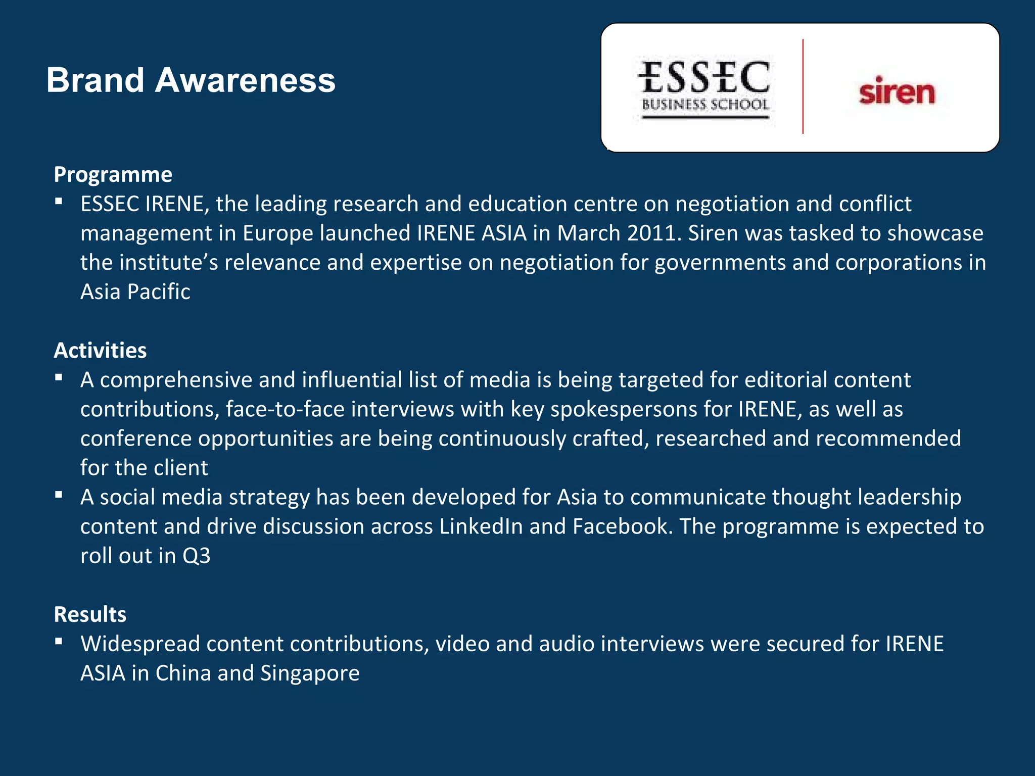 Brand Awareness Programme ESSEC IRENE, the leading research and education centre on negotiation and conflict management in Europe launched IRENE ASIA in March 2011. Siren was tasked to showcase the institute’s relevance and expertise on negotiation for governments and corporations in Asia Pacific Activities A comprehensive and influential list of media is being targeted for editorial content contributions, face-to-face interviews with key spokespersons for IRENE, as well as conference opportunities are being continuously crafted, researched and recommended for the client A social media strategy has been developed for Asia to communicate thought leadership content and drive discussion across LinkedIn and Facebook. The programme is expected to roll out in Q3 Results Widespread content contributions, video and audio interviews were secured for IRENE ASIA in China and Singapore 
