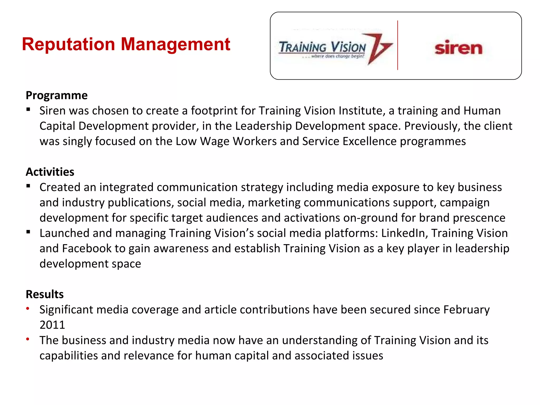 Reputation Management Programme Siren was chosen to create a footprint for Training Vision Institute, a training and Human Capital Development provider, in the Leadership Development space. Previously, the client was singly focused on the Low Wage Workers and Service Excellence programmes Activities Created an integrated communication strategy including media exposure to key business and industry publications, social media, marketing communications support, campaign development for specific target audiences and activations on-ground for brand prescence Launched and managing Training Vision ’s social media platforms: LinkedIn, Training Vision and Facebook to gain awareness and establish Training Vision as a key player in leadership development space Results Significant media coverage and article contributions have been secured since February 2011 The business and industry media now have an understanding of Training Vision and its capabilities and relevance for human capital and associated issues 