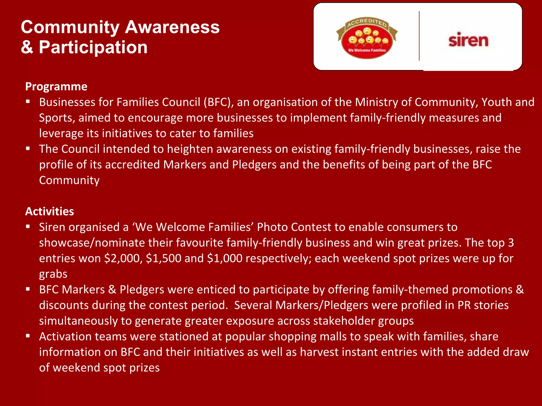 Community Awareness  & Participation Programme Businesses for Families Council (BFC), an organisation of the Ministry of Community, Youth and Sports, aimed to encourage more businesses to implement family-friendly measures and leverage its initiatives to cater to families The Council intended to heighten awareness on existing family-friendly businesses, raise the profile of its accredited Markers and Pledgers and the benefits of being part of the BFC Community Activities Siren organised a  ‘We Welcome Families’ Photo Contest to enable consumers to showcase/nominate their favourite family-friendly business and win great prizes. The top 3 entries won $2,000, $1,500 and $1,000 respectively; each weekend spot prizes were up for grabs  BFC Markers & Pledgers were enticed to participate by offering family-themed promotions & discounts during the contest period.  Several Markers/Pledgers were profiled in PR stories simultaneously to generate greater exposure across stakeholder groups Activation teams were stationed at popular shopping malls to speak with families, share information on BFC and their initiatives as well as harvest instant entries with the added draw of weekend spot prizes 