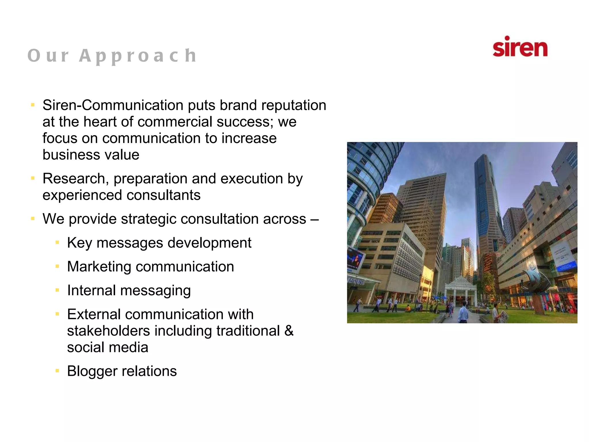 Siren-Communication puts brand reputation at the heart of commercial success; we focus on communication to increase business value Research, preparation and execution by experienced consultants  We provide strategic consultation across – Key messages development Marketing communication Internal messaging External communication with stakeholders including traditional & social media Blogger relations Our Approach 