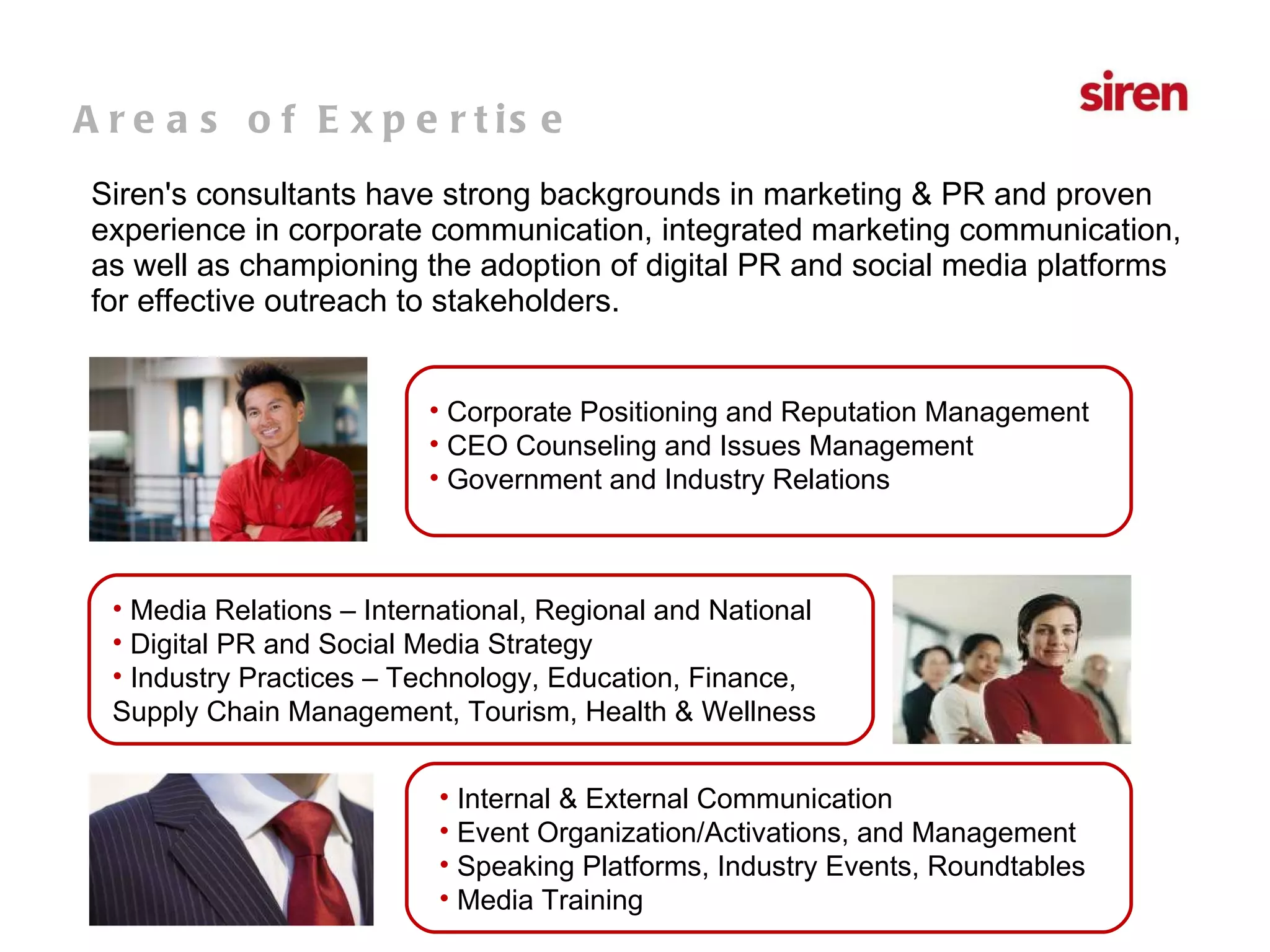 Siren's consultants have strong backgrounds in marketing & PR and proven experience in corporate communication, integrated marketing communication, as well as championing the adoption of digital PR and social media platforms for effective outreach to stakeholders. Areas of Expertise Corporate Positioning and Reputation Management CEO Counseling and Issues Management Government and Industry Relations Media Relations – International, Regional and National Digital PR and Social Media Strategy Industry Practices – Technology, Education, Finance, Supply Chain Management, Tourism, Health & Wellness  Internal & External Communication Event Organization/Activations, and Management Speaking Platforms, Industry Events, Roundtables Media Training 