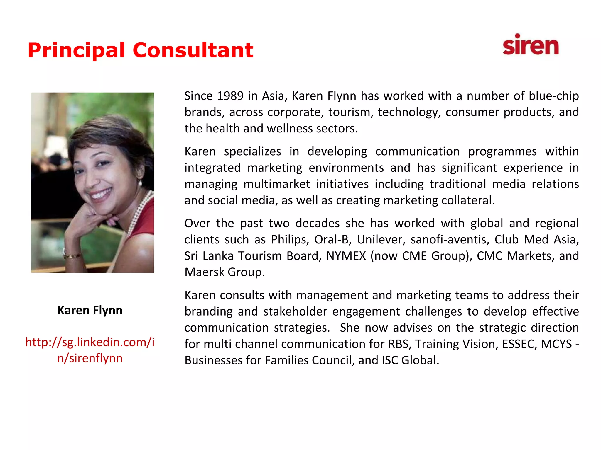 Founder & Principal Consultant Since 1989 in Asia, Karen Flynn has worked with a number of blue-chip brands, across corporate, tourism, technology, consumer products, and the health and wellness sectors.  Karen specializes in developing communication programmes within integrated marketing environments and has significant experience in managing multimarket initiatives including traditional media relations and social media, as well as creating marketing collateral.  Over the past two decades she has worked with global and regional clients such as Philips, Oral-B, Unilever, sanofi-aventis, Club Med Asia, Sri Lanka Tourism Board, NYMEX (now CME Group), CMC Markets, and Maersk Group. Karen consults with management and marketing teams to address their branding and stakeholder engagement challenges to develop effective communication strategies.  She now advises on the strategic direction for multi channel communication for RBS, Training Vision, ESSEC, MCYS - Businesses for Families Council, and ISC Global.  Karen Flynn http://sg.linkedin.com/in/sirenflynn Principal Consultant 