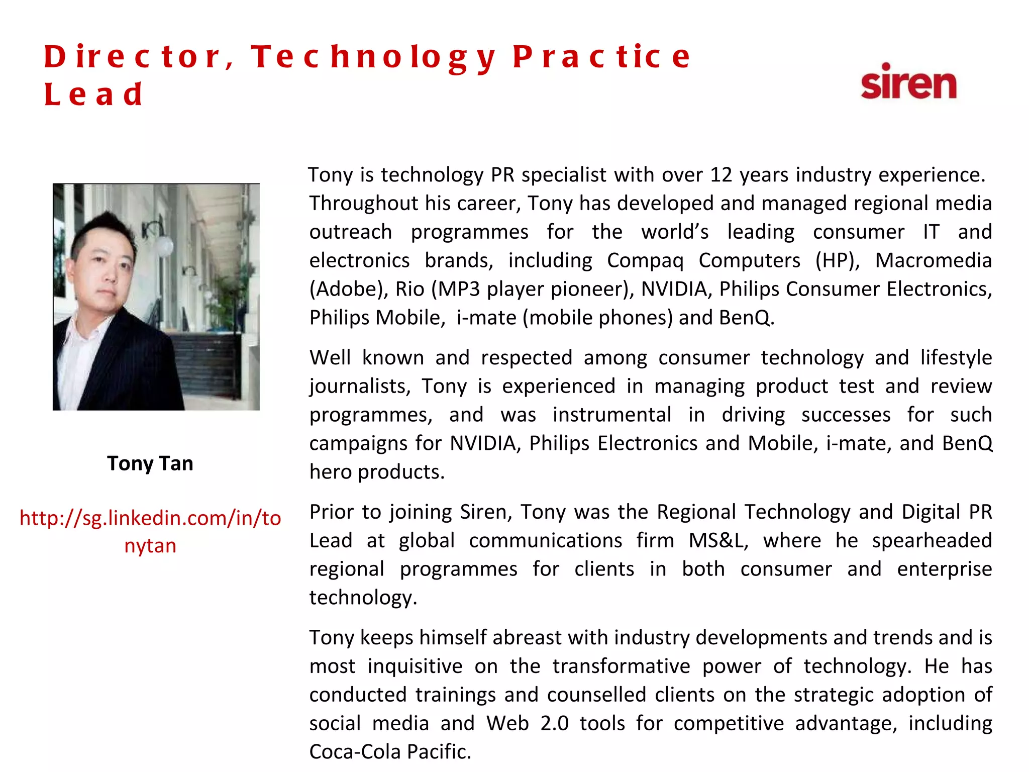 Tony is technology PR specialist with over 12 years industry experience.  Throughout his career, Tony has developed and managed regional media outreach programmes for the world’s leading consumer IT and electronics brands, including Compaq Computers (HP), Macromedia (Adobe), Rio (MP3 player pioneer), NVIDIA, Philips Consumer Electronics, Philips Mobile,  i-mate (mobile phones) and BenQ. Well known and respected among consumer technology and lifestyle journalists, Tony is experienced in managing product test and review programmes, and was instrumental in driving successes for such campaigns for NVIDIA, Philips Electronics and Mobile, i-mate, and BenQ hero products. Prior to joining Siren, Tony was the Regional Technology and Digital PR Lead at global communications firm MS&L, where he spearheaded regional programmes for clients in both consumer and enterprise technology. Tony keeps himself abreast with industry developments and trends and is most inquisitive on the transformative power of technology. He has conducted trainings and counselled clients on the strategic adoption of social media and Web 2.0 tools for competitive advantage, including Coca-Cola Pacific. Director, Technology Practice Lead Tony Tan http://sg.linkedin.com/in/tonytan Director, Technology Practice Lead 