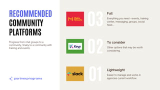 Full
Everything you need - events, training
center, messaging, groups, social
feed...
01
Lightweight
Easier to manage and works in
agencies current workflow.
02
To consider
Other options that may be worth
considering.
03
RECOMMENDED
COMMUNITY
PLATFORMS
Progress from chat groups to a
community, finally to a community with
training and events.
 
