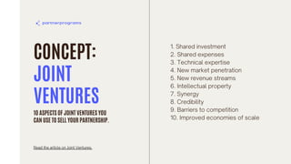 CONCEPT:
JOINT
VENTURES
1. Shared investment
2. Shared expenses
3. Technical expertise
4. New market penetration
5. New revenue streams
6. Intellectual property
7. Synergy
8. Credibility
9. Barriers to competition
10. Improved economies of scale
10 ASPECTS OF JOINT VENTURES YOU
CAN USE TO SELL YOUR PARTNERSHIP.
Read the article on Joint Ventures.
 