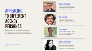 Tim, Loop Club
High-growth Shopify agency
looking to create courses to
build his brand and partnerships.
Gray, Zenpilot
Sells to other agencies, "Power
Partner" - his entire agency is
built on one partnership.
Ashley, Hawke Media
Does not refer software to
clients or strategize services.
She works partners into their
marketing in numerous ways.
APPEALING
TO DIFFERENT
AGENCY
PERSONAS
Remember who you are talking to / approaching
when you are in conversation so you can structure
your presentation / incentives / offer to that persona.
Connor, Aptitude 8
<20 employee B2B HubSpot
implementation expert agency
doubling down on RevOps.
 