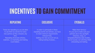 INCENTIVES TO GAIN COMMITMENT
"Make them famous."
It's your job to make sure your
partners are in the spotlight;
Directory, blog, on
templates/themes/case studies...
And of course, not until they finish
onboarding and training.
REPEATING
These are repeating so you are able
to use them as carrots for every
new partner as they onboard, any
time.
Repeating showcase articles,
webinars, co-marketing and training
round tables...
In order to participate in these
repeating events and articles, you have
to meet minimum requirements:
Onboard fully,
Getting one new account set up,
Taking training modules...
EXCLUSIVE EYEBALLS
 