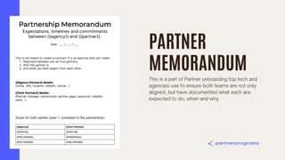PARTNER
MEMORANDUM
This is a part of Partner onboarding top tech and
agencies use to ensure both teams are not only
aligned, but have documented what each are
expected to do, when and why.
 