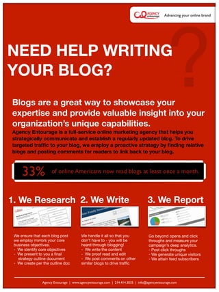 ?
                                                                                            Advancing your online brand




NEED HELP WRITING
YOUR BLOG?
Blogs are a great way to showcase your
expertise and provide valuable insight into your
organization’s unique capabilities.
Agency Entourage is a full-service online marketing agency that helps you
strategically communicate and establish a regularly updated blog. To drive
targeted trafﬁc to your blog, we employ a proactive strategy by ﬁnding relative
blogs and posting comments for readers to link back to your blog.



     33%                                     Text
                     of online Americans now read blogs at least once a month.



1. We Research 2. We Write                                                       3. We Report


 We ensure that each blog post          We handle it all so that you              Go beyond opens and click
 we employ mirrors your core            don’t have to - you will be               throughs and measure your
 business objectives.                   heard through blogging!                   campaign’s deep analytics.
 - We identify core objectives          - We write the content                    - Post click throughs
 - We present to you a ﬁnal             - We proof read and edit                  - We generate unique visitors
   strategy outline document            - We post comments on other               - We attain feed subscribers
 - We create per the outline doc        similar blogs to drive trafﬁc



                Agency Entourage | www.agencyentourage.com | 214.414.3035 | info@agencyentourage.com
 