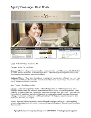 Agency Entourage - Case Study




Blog Management
 
                     E-mail Marketing
                     Social Media CRM




Client: Midtown Village, Tuscaloosa, AL

Category: Mixed Use Real Estate

Overview: Midtown Village, a vibrant mixed-use community in the heart of Tuscaloosa, AL. The first of
its kind in the state of Alabama, Midtown Village offers a combination of specialty retail, outdoor cafes
and restaurants, entertainment, and residential space.

Challenge: Midtown Village faced the challenge of getting their presence known. Since it was a new type
of real estate to Alabama, they needed to intensely market themselves and encourage residents to visit as
well as attract visitors to the retail center.

Idea: Promote a fun place to explore.

Solution: Agency Entourage helped market Midtown Village online by establishing a weekly email
newsletter, a retail center blog, and build their community across various social media platforms. Email
marketing increased resident and visitor traffic and created awareness about held events. The retail center
blog exclusively highlighted and informed the public in great detail about each tenant and their unique
offerings. Social media profiles were established to interact with the public and announce just-in-time
promotions, discounts, and coupons.

Results: Midtown Village received very positive feedback from their retailers, they experienced large
turnouts and participation in their on-site events as well as greatly heightened the retail center’s profile in
the community.


     Agency Entourage | www.agencyentourage.com | 214.404.3135 | info@agencyentourage.com
 