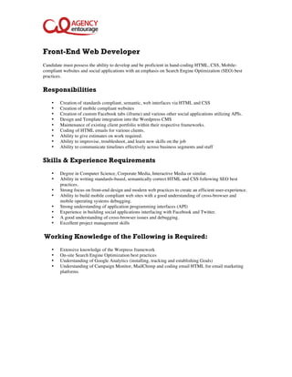  


Front-End Web Developer
Candidate must possess the ability to develop and be proficient in hand-coding HTML, CSS, Mobile-
compliant websites and social applications with an emphasis on Search Engine Optimization (SEO) best
practices.

Responsibilities
    •   Creation of standards compliant, semantic, web interfaces via HTML and CSS
    •   Creation of mobile compliant websites
    •   Creation of custom Facebook tabs (iframe) and various other social applications utilizing APIs.
    •   Design and Template integration into the Wordpress CMS
    •   Maintenance of existing client portfolio within their respective frameworks.
    •   Coding of HTML emails for various clients.
    •   Ability to give estimates on work required.
    •   Ability to improvise, troubleshoot, and learn new skills on the job
    •   Ability to communicate timelines effectively across business segments and staff

Skills & Experience Requirements
    •   Degree in Computer Science, Corporate Media, Interactive Media or similar.
    •   Ability in writing standards-based, semantically correct HTML and CSS following SEO best
        practices.
    •   Strong focus on front-end design and modern web practices to create an efficient user-experience.
    •   Ability to build mobile compliant web sites with a good understanding of cross-browser and
        mobile operating systems debugging.
    •   Strong understanding of application programming interfaces (API)
    •   Experience in building social applications interfacing with Facebook and Twitter.
    •   A good understanding of cross-browser issues and debugging.
    •   Excellent project management skills


Working Knowledge of the Following is Required:
    •   Extensive knowledge of the Worpress framework
    •   On-site Search Engine Optimization best practices
    •   Understanding of Google Analytics (installing, tracking and establishing Goals)
    •   Understanding of Campaign Monitor, MailChimp and coding email HTML for email marketing
        platforms
 