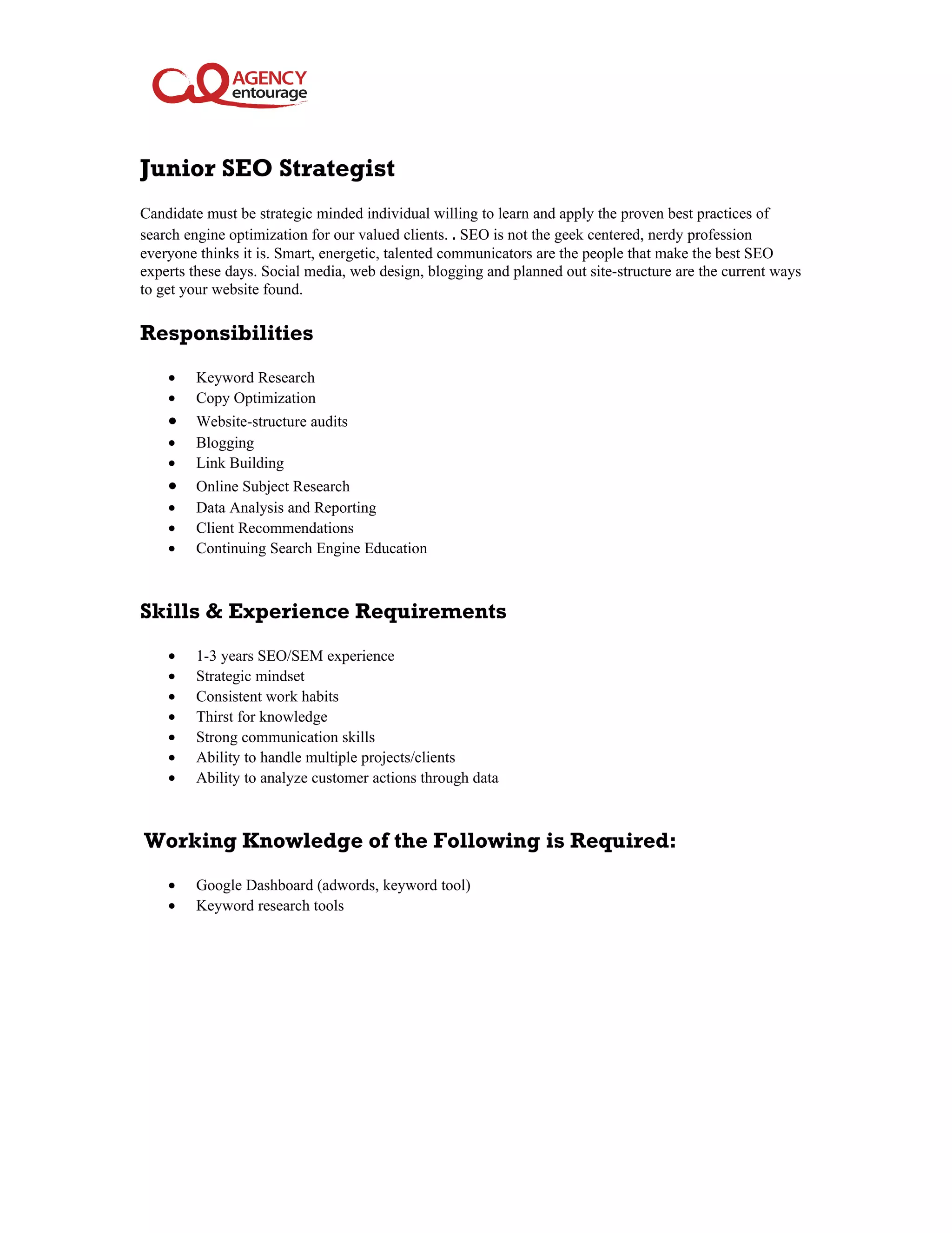 Junior SEO Strategist
Candidate must be strategic minded individual willing to learn and apply the proven best practices of
search engine optimization for our valued clients. . SEO is not the geek centered, nerdy profession
everyone thinks it is. Smart, energetic, talented communicators are the people that make the best SEO
experts these days. Social media, web design, blogging and planned out site-structure are the current ways
to get your website found.
Responsibilities
• Keyword Research
• Copy Optimization
• Website-structure audits
• Blogging
• Link Building
• Online Subject Research
• Data Analysis and Reporting
• Client Recommendations
• Continuing Search Engine Education
Skills & Experience Requirements
• 1-3 years SEO/SEM experience
• Strategic mindset
• Consistent work habits
• Thirst for knowledge
• Strong communication skills
• Ability to handle multiple projects/clients
• Ability to analyze customer actions through data
Working Knowledge of the Following is Required:
• Google Dashboard (adwords, keyword tool)
• Keyword research tools