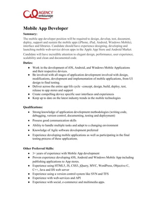 Mobile App Developer
Summary:
The mobile app developer position will be required to design, develop, test, document,
deploy, support and sustain the mobile apps (iPhone, iPad, Android, Windows Mobile),
interface and libraries. Candidate should have experience designing, developing and
launching mobile web-service driven apps in the Apple App Store and Android Market.
Candidate will have incredible attention to elegant design, performance, user experience,
scalability and clean and documented code.
Duties:
● Work in the development of iOS, Android, and Windows Mobile Applications
and their respective devices.
● Be involved with all stages of application development involved with design,
modifications, development and implementation of mobile applications, from UI
design to final testing.
● Deliver across the entire app life cycle –concept, design, build, deploy, test,
release to app stores and support
● Create compelling device specific user interfaces and experiences
● Keep up to date on the latest industry trends in the mobile technologies
Qualifications:
● Strong knowledge of application development methodologies (writing code,
debugging, version control, documenting, testing and deployment)
● Possess good communication skills
● Ability to handle multiple tasks and adapt to a changing environment
● Knowledge of Agile software development preferred
● Experience developing mobile applications as well as participating in the final
testing process of these applications.
Other Preferred Skills:
● 3+ years of experience with Mobile App development
● Proven experience developing iOS, Android and Windows Mobile App including
publishing applications to App stores.
● Experience using HTML5, JS, CSS3, jQuery, MVC, WordPress, Objective C,
C++, Java and IIS web server
● Experience using a version control system like SVN and TFS
● Experience with web-services and API
● Experience with social, e-commerce and multimedia apps.
 