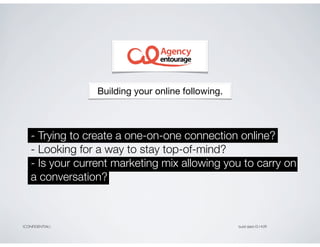 Building your online following.



    - Trying to create a one-on-one connection online?
    - Looking for a way to stay top-of-mind?
    - Is your current marketing mix allowing you to carry on
    a conversation?



CONFIDENTIAL                                      build date10.14.09
 
