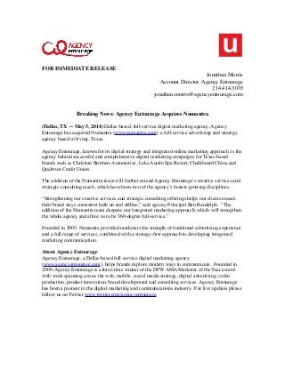 FOR IMMEDIATE RELEASE
Jonathan Morris
Account Director, Agency Entourage
214.414.3035
jonathan.morris@agencyentourage.com
Breaking News: Agency Entourage Acquires Numantra
(Dallas, TX — May 5, 2014) Dallas-based, full-service digital marketing agency, Agency
Entourage has acquired Numantra (www.numantra.com), a full-service advertising and strategy
agency based in Irving, Texas.
Agency Entourage, known for its digital strategy and integrated online marketing approach, is the
agency behind successful and comprehensive digital marketing campaigns for Texas-based
brands such as Christian Brothers Automotive, Lake Austin Spa Resort, Chalkboard China and
Qualtrust Credit Union.
The addition of the Numantra team will further extend Agency Entourage’s creative services and
strategic consulting reach, which have been two of the agency’s fastest-growing disciplines.
“Strengthening our creative services and strategic consulting offerings helps our clients ensure
their brand stays consistent both on and ofﬂine,” said agency Principal Ben Randolph.  “The
addition of the Numantra team deepens our integrated marketing approach, which will strengthen
the whole agency and allow us to be 360-degree full-service.”
Founded in 2005, Numantra provided marketers the strength of traditional advertising experience
and a full range of services, combined with a strategy-ﬁrst approach to developing integrated
marketing communication.
About Agency Entourage
Agency Entourage, a Dallas-based full-service digital marketing agency
(www.agencyentourage.com), helps brands explore modern ways to communicate.  Founded in
2009, Agency Entourage is a three-time winner of the DFW AMA Marketer of the Year award
with work spanning across the web, mobile, social media strategy, digital advertising, video
production, product innovation, brand development and consulting services. Agency Entourage
has been a pioneer in the digital marketing and communications industry.  For live updates please
follow us on Twitter www.twitter.com/agencyentourage.
 