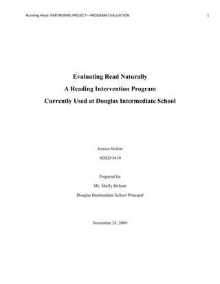 Evaluating Read Naturally <br />A Reading Intervention Program <br />Currently Used at Douglas Intermediate School<br />Jessica Hollon<br />ADED 5610<br />Prepared for <br />Ms. Shelly DeJean<br />Douglas Intermediate School Principal<br />November 28, 2009<br />Abstract <br />The purpose of this evaluation is to determine whether the program Read Naturally, is a useful intervention for Douglas Intermediate School in Douglas, Wyoming.  The school is currently using the Read Naturally program as a tier one intervention on the RTI (Response to Intervention) scale.  This means that when a child is experiencing difficulties in the classroom in this subject area, after classroom interventions done by the teacher, the student is then referred to the Read Naturally program.  <br />In order for the Read Naturally program to be beneficial to all stakeholders of this intervention, it needs to be aiding in the higher reading achievement of the referred students.  This evaluation will study how the Read Naturally program is currently functioning.<br />Introduction <br />The purpose of this evaluation is to determine how the Read Naturally reading intervention program is impacting students, teachers, and parents of Douglas Intermediate School.  If the program is successful in raising struggling students’ reading scores on in class assignments, then these students, parents, and teachers will all be positively benefitting from the program.  However, if it is not making a significant impact on the students, and therefore the teachers and parents, then the monetary cost of running the program, and the cost of time both on the part of students and teachers running and participating in the program along with the time lost on another possible interventions may be a negative effect.  It is the goal of this evaluation to find out whether the Read Naturally program is beneficial as it is currently being used at Douglas Intermediate School.<br />Stakeholders <br />Students: <br />Douglas Intermediate School is a third through fifth grade school, with 382 students.  Among this student population, there are a currently 64 students who have been identified as struggling readers and who attend the Read Naturally program.  This group makes up the primary stakeholders in the program.  The students themselves put in the time with the program in the hopes of seeing their reading improve.  <br />Teachers:<br />The 19 classroom teachers at Douglas Intermediate School who are currently referring students to the Read Naturally program are also stakeholders.  It is through this program that they hope to get struggling readers more help then they can give on a daily basis.    <br />Parents:<br />Also amongst the stakeholder of this program are the parents of the students who attend.  This group of stakeholders need to be included, because of the age of the student stakeholders.  It is the parents who make the finally decision of their child attend the program once students are referred by teachers.  <br />Program Goals<br />The goals of the Read Naturally program are set out by the school administration as such:<br /> To heighten students’ reading performance on a daily basis within the regular educational classroom.<br />To prevent students’ from needing additional reading intervention in the future.<br />Current Usage <br />All students grades three through five at Douglas Intermediate school are given the DIBBELS reading fluency test at the beginning of each year.  This test calculates words per minute a student reads from an unfamiliar passage at grade level vocabulary.  The DIBBELS test has pre determined benchmarks for third, fourth, and fifth grade words per minute scores, and if a student does not meet this benchmark when tested, the student is put on a list of students to watch that is given to the classroom teacher.<br />Once a student is on the watch list, the classroom teachers monitor their fluency, comprehension, and reading progress and may in some cases give modified lessons and work to these students.  Teachers may also at this time put into place in classroom interventions such as reading tests to students, or teaching specific reading skills where these particular students have a deficiency.<br />Once a teacher goes through these steps, if they do not think the student is making adequate progress, and the student’s monthly DIBBELS test is still below grade level benchmark, then the student is referred to the Read Naturally intervention program.  <br />A student referred to this program is admitted to the program after parental consent of their participation is obtained by the school.  Once in the program, the student’s teacher sets up a time for them to attend a thirty minute block of time with the Read Naturally computer lab monitor each school day.<br />Student who attend Rea Naturally are given the DIBBELS test on a weekly, instead of a monthly schedule to continue to monitor progress.  Classroom teachers also continue to monitor daily progress of the students.  <br />Evaluation Methodology <br />In order to evaluate the effectiveness of the Read Naturally program, 20 of the 64 student participants were chosen at random to be tracked.  Their daily attendance, attitudes toward reading and the program and school in general, as well as their weekly DIBBELS scores and their classroom reading grades were all taken into consideration.  This was done through a survey given to the students, as well as gathering information on their attendance and scores from teachers and Read Naturally facilitators.<br />The teachers, as well as the parents of the 20 randomly selected students were also given a survey to gage their thoughts and feeling of the Read Naturally Program.  (see appendix 1 for the student survey, appendix 2 for the teacher survey, and appendix 3 for the parent survey).<br />Evaluation Results <br />The graph below shows students’ attendance to the program (listed as so many days out of 46 total- next to student identification number)., The graph also plots the students’ reading fluency progress monitoring scores (DIBBELS), and their quarter one classroom grades in reading (also next to student identification number).  It should be noted that the students are from third grade (students 1-7) fourth grade (students 8-14) and fifth grade (students 15-20).<br />  <br />The results of the surveys given to all stakeholders were mixed.  All of the parents reported being satisfied that the school was taking steps to help their children, and that they though the program was being successful.  The teachers were split down the middle, with 9 teachers thinking that the Read Naturally program was helping their students and 10 thinking that it may not be helping at all.  Out of this ten, 9 teachers reported that the time they had to schedule the intervention interfered with classroom instruction and was hurting the student because they were missing out on that instruction.<br />The student survey was very interesting.  Most students reported that they didn’t mind going to the Read Naturally program, however; 16 out of 20 students reported that they felt bad at reading, and the 4 students who did not report this (students 2, 3, 19, and 20) are the students who are making study improvement on their fluency and who have attended the most regularly.<br />Evaluation Conclusion<br />After evaluating the data, it has been concluded that continuous attendance in the Read Naturally program is most likely, combined with attitude toward reading helping students improve.  Since all teachers surveyed grade classroom assignments differently, and since fluency is not the only indicator of reading success within school it is much to presumptuous to determine with one hundred percent accuracy that the Read Naturally program is what is help the students improve in class and on daily reading assignments.  There are too many other variables, such as home support, teacher/student dynamics, student health, and individual differences in teacher grading that influence student’s performance.  It can be concluded, that Read Naturally seems to be working for those students who come regularly, but it cannot be said that the Read Naturally program is the only solution to raising students reading achievement and attitudes.  <br />Appendix A <br />Read Naturally Student Survey<br />Please answer honestly, so that we can see how you are feeling about this program.<br />Name___________________<br />Are you a good reader?   Yes   No<br />Do you like going to Read Naturally?   Yes  No<br />Would you rather go to Read Naturally at a different time of day?  Yes   No<br />Do you think Read Naturally is helping you with your schoolwork?   Yes   No<br />Do you think Read Naturally is helping you get a better reading grade?   Yes   No<br />Appendix B <br />Read Naturally Teacher Survey<br />Please answer honestly, and to the best of your ability.  The aim of this survey is to hopefully improve upon the Read Naturally Program.  Thank you for your input.<br />Name of students in the Read Naturally program:___________________________________<br />______________________________________________________________________________<br />Time of day your students attend the program:_____________________________________<br />Would you say the program has been successful for all of your students?  Yes   No<br />Would you say the program has been successful to any of your students?  Yes   No<br />What other interventions do you currently use for any or all of these students within your own classroom? ____________________________________________________________________________________________________________________________________________________________________________________________________________________________________________________________________________________________________________________________________________________________________________________________________________________________________________________________________________________<br />Appendix C<br />Read Naturally Parent Survey<br />Dear Parent:<br />You have recently given permission for your student to attend the Read Naturally intervention program at DIS.  In order to continue to serve you and your student, please fill out, and have your student return this survey to their Read Naturally teacher.  Thank you for your participation.<br />Do you think the Read Naturally program is helping your student improve upon their reading skills?   Yes   No<br />Do you feel as though the regular education class time your student is missing to attend Read Naturally is justified?    Yes    No<br />Do you currently do anything at home to help your child improve upon their reading skills?  (Such as read together, talk about books, encourage reading, help with homework, etc.)  Please list below any and all things you do to help your child at home.<br />____________________________________________________________________________________________________________________________________________________________________________________________________________________________________________________________________________________________________________________________________________________________________________________________________________________________________________________________________________________ <br />