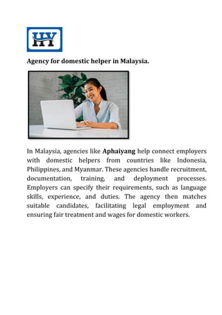 Agency for domestic helper in Malaysia.
In Malaysia, agencies like Aphaiyang help connect employers
with domestic helpers from countries like Indonesia,
Philippines, and Myanmar. These agencies handle recruitment,
documentation, training, and deployment processes.
Employers can specify their requirements, such as language
skills, experience, and duties. The agency then matches
suitable candidates, facilitating legal employment and
ensuring fair treatment and wages for domestic workers.
 