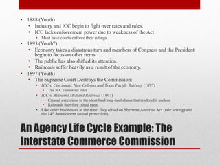 An Agency Life Cycle Example: The
Interstate Commerce Commission
• 1888 (Youth)
• Industry and ICC begin to fight over rates and rules.
• ICC lacks enforcement power due to weakness of the Act
• Must have courts enforce their rulings.
• 1893 (Youth?)
• Economy takes a disastrous turn and members of Congress and the President
begin to focus on other items.
• The public has also shifted its attention.
• Railroads suffer heavily as a result of the economy.
• 1897 (Youth)
• The Supreme Court Destroys the Commission:
• ICC v. Cincinnati, New Orleans and Texas Pacific Railway (1897)
• The ICC cannot set rates
• ICC v. Alabama Midland Railroad (1897)
• Created exceptions to the short-haul/long-haul clause that rendered it useless.
• Railroads therefore raised rates.
• Like other businesses at the time, they relied on Sherman Antitrust Act (rate setting) and
the 14th Amendment (equal protection).
 