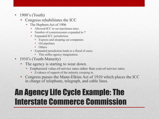 An Agency Life Cycle Example: The
Interstate Commerce Commission
• 1900’s (Youth)
• Congress rehabilitates the ICC
• The Hepburn Act of 1906
• Allowed ICC to set maximum rates.
• Number of commissioners expanded to 7
• Expanded ICC jurisdiction:
• Express and sleeping car companies
• Oil pipelines
• Others
• Expanded jurisdiction leads to a flood of cases.
• This stifles agency imagination.
• 1910’s (Youth-Maturity)
• The agency is starting to wear down.
• Emphasized value-of-service rates rather than cost-of-service rates.
• Evidence of support of the industry creeping in.
• Congress passes the Mann-Elkins Act of 1910 which places the ICC
in charge of telephone, telegraph, and cable lines.
 