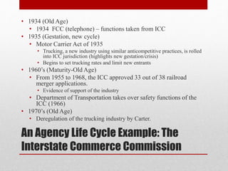An Agency Life Cycle Example: The
Interstate Commerce Commission
• 1934 (Old Age)
• 1934 FCC (telephone) – functions taken from ICC
• 1935 (Gestation, new cycle)
• Motor Carrier Act of 1935
• Trucking, a new industry using similar anticompetitive practices, is rolled
into ICC jurisdiction (highlights new gestation/crisis)
• Begins to set trucking rates and limit new entrants
• 1960’s (Maturity-Old Age)
• From 1955 to 1968, the ICC approved 33 out of 38 railroad
merger applications.
• Evidence of support of the industry
• Department of Transportation takes over safety functions of the
ICC (1966)
• 1970’s (Old Age)
• Deregulation of the trucking industry by Carter.
 