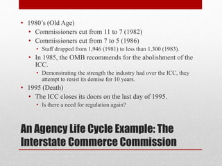 An Agency Life Cycle Example: The
Interstate Commerce Commission
• 1980’s (Old Age)
• Commissioners cut from 11 to 7 (1982)
• Commissioners cut from 7 to 5 (1986)
• Staff dropped from 1,946 (1981) to less than 1,300 (1983).
• In 1985, the OMB recommends for the abolishment of the
ICC.
• Demonstrating the strength the industry had over the ICC, they
attempt to resist its demise for 10 years.
• 1995 (Death)
• The ICC closes its doors on the last day of 1995.
• Is there a need for regulation again?
 