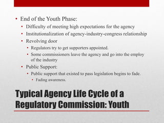 Typical Agency Life Cycle of a
Regulatory Commission: Youth
• End of the Youth Phase:
• Difficulty of meeting high expectations for the agency
• Institutionalization of agency-industry-congress relationship
• Revolving door
• Regulators try to get supporters appointed.
• Some commissioners leave the agency and go into the employ
of the industry
• Public Support:
• Public support that existed to pass legislation begins to fade.
• Fading awareness.
 