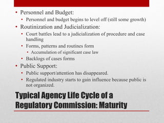 Typical Agency Life Cycle of a
Regulatory Commission: Maturity
• Personnel and Budget:
• Personnel and budget begins to level off (still some growth)
• Routinization and Judicialization:
• Court battles lead to a judicialization of procedure and case
handling
• Forms, patterns and routines form
• Accumulation of significant case law
• Backlogs of cases forms
• Public Support:
• Public support/attention has disappeared.
• Regulated industry starts to gain influence because public is
not organized.
 