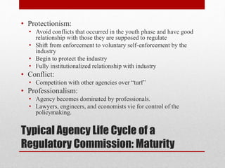 Typical Agency Life Cycle of a
Regulatory Commission: Maturity
• Protectionism:
• Avoid conflicts that occurred in the youth phase and have good
relationship with those they are supposed to regulate
• Shift from enforcement to voluntary self-enforcement by the
industry
• Begin to protect the industry
• Fully institutionalized relationship with industry
• Conflict:
• Competition with other agencies over “turf”
• Professionalism:
• Agency becomes dominated by professionals.
• Lawyers, engineers, and economists vie for control of the
policymaking.
 