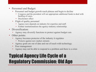 Typical Agency Life Cycle of a
Regulatory Commission: Old Age
• Personnel and Budget:
• Personnel and budget growth reach plateau and begin to decline
• Congress and the president will not appropriate additional funds to deal with
backlog of cases.
• Decelerator effect
• Flight of quality personnel
• Agency now depends on industry for expertise and staff.
• Further institutionalizes the agency-industry relationship.
• Diversification:
• Agency may diversify functions to protect against budget cuts
• Other points:
• Agency becomes protector of the industry it regulates
• Protects against new market entrants
• Agency goals are out of date and out of touch with technology.
• Poor management
• Agency may not be able to respond to a problem and there is a crisis
 