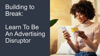Building to
Break:
Learn To Be
An Advertising
Disruptor
 
