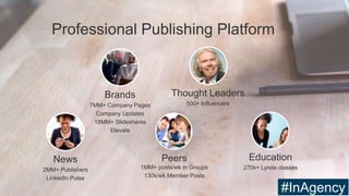 Peers
1MM+ posts/wk in Groups
130k/wk Member Posts
Thought Leaders
500+ Influencers
News
2MM+ Publishers
LinkedIn Pulse
Brands
7MM+ Company Pages
Company Updates
18MM+ Slideshares
Elevate
Education
270k+ Lynda classes
Professional Publishing Platform
#InAgency
 