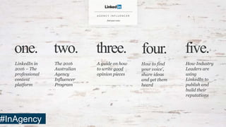 LinkedIn in
2016 – The
professional
content
platform
one. two.
The 2016
Australian
Agency
Influencer
Program
three.
A guide on how
to write good
opinion pieces
four.
How to find
your voice’,
share ideas
and get them
heard
five.
How Industry
Leaders are
using
LinkedIn to
publish and
build their
reputations
#InAgency
 