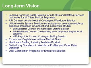Long-term Vision
  Leading Domestic SaaS Solution for all LOBs and Staffing Services
   that works for all Client Market Segments
  API Connect Vendor Neutral Contingent Workforce Solution
  Utilize Health System Solution technologies for common workforce
   business processes in Connect and .net rewrite of CSS
    • ShiftSelect for Connect and Contingent Staffing Solution
    • API Healthcare Connect Credentialing and Compliance Engine for all
      solutions
    • HPS Payroll for Connect Contingent Staffing Solution
  Expand our English International Market Share
  Healthcare Staffing Industry Analytics Product
  Set Industry Standards in Workforce Profiles and Order Data
   Definition
  User Certification Programs for Enterprise Solution




             © 2012 API Healthcare Corporation. Confidential Information. All Rights Reserved.
 