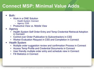 Connect MSP: Minimal Value Adds
  Both:
    • Work in a ONE Solution
         - Health System: Connect
         - Agency: CSS
    • Productive View vs. Mobile View
  Agency
    • Health System Self Order Entry and Temp Credential Retrieval Adoption
      in Connect
    • Control over Order Publication to Subcontractors in CSS
    • Worker Evaluation Request in CSS and Completion in Connect
  Health System
    •   Multiple order suggestion review and confirmation Process in Connect
    •   Access Temp Profile and Credential Documents in Connect
    •   User friendly multiple order entry and schedule view in Connect
    •   Fill Statistics in Connect




              © 2012 API Healthcare Corporation. Confidential Information. All Rights Reserved.
 