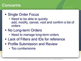 Concerns

  Single Order Focus
   • Need to be able to quickly
     add, modify, cancel, void and confirm a list of
     orders
  No Long-term Orders
   • Need to manage long-term orders
  Lack of Filters and IDs for reference
  Profile Submission and Review
   • Too cumbersome


         © 2012 API Healthcare Corporation. Confidential Information. All Rights Reserved.
 