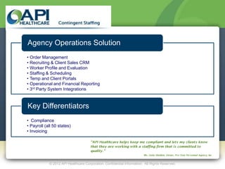 Agency Operations Solution
• Order Management
• Recruiting & Client Sales CRM
• Worker Profile and Evaluation
• Staffing & Scheduling
• Temp and Client Portals
• Operational and Financial Reporting
• 3rd Party System Integrations



Key Differentiators
• Compliance
• Payroll (all 50 states)
• Invoicing




            © 2012 API Healthcare Corporation. Confidential Information. All Rights Reserved.
 