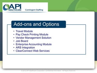 Add-ons and Options
•   Travel Module
•   Pay Check Printing Module
•   Vendor Management Solution
•   Job Board
•   Enterprise Accounting Module
•   ARS Integration
•   ClearConnect Web Services




        © 2012 API Healthcare Corporation. Confidential Information. All Rights Reserved.
 