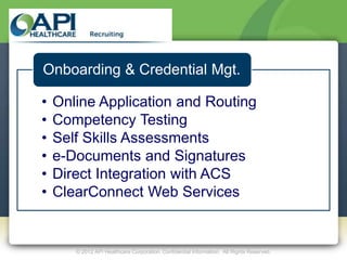 Onboarding & Credential Mgt.

•   Online Application and Routing
•   Competency Testing
•   Self Skills Assessments
•   e-Documents and Signatures
•   Direct Integration with ACS
•   ClearConnect Web Services


       © 2012 API Healthcare Corporation. Confidential Information. All Rights Reserved.
 
