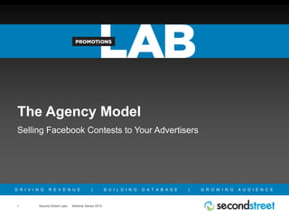 The Agency Model
 Selling Facebook Contests to Your Advertisers




D R I V I N G   R E V E N U E              |         B U I L D I N G   D A T A B A S E   |   G R O W I N G   A U D I E N C E



1         Second Street Labs   Webinar Series 2012
 