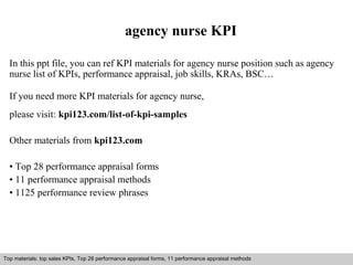 agency nurse KPI 
In this ppt file, you can ref KPI materials for agency nurse position such as agency 
nurse list of KPIs, performance appraisal, job skills, KRAs, BSC… 
If you need more KPI materials for agency nurse, 
please visit: kpi123.com/list-of-kpi-samples 
Other materials from kpi123.com 
• Top 28 performance appraisal forms 
• 11 performance appraisal methods 
• 1125 performance review phrases 
Top materials: top sales KPIs, Top 28 performance appraisal forms, 11 performance appraisal methods 
Interview questions and answers – free download/ pdf and ppt file 
 