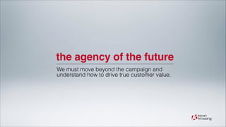 the agency of the future
We must move beyond the campaign and
understand how to drive true customer value.

 