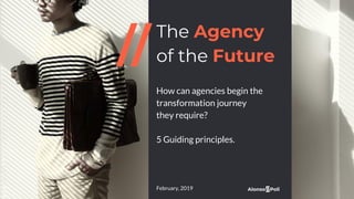 The Agency
of the Future
How can agencies begin the
transformation journey
they require?
5 Guiding principles.
February, 2019
 