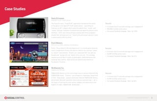 Case Studies

               Sony Ericsson
               XPERIA™ PLAY “FIRST2PLAY”

               The Sony Ericsson “First2PLAY” application introduced the world        Results
               to the glory of the Xperia™ PLAY mobile phone. Launching on
                                                                                      » 5 minutes and 29 seconds average user engagement
               Febraury 6, 2011, players were asked to submit their “needs” and
                                                                                      » 500,000 monthly active users
               “wants” through a dynamic frontend that leveraged the phone’s slick
                                                                                      » Increased Facebook fanpage “likes” by 120%
               interface. Ironic and catchy phrases quickly went viral as players
               shared their phrases such as “I need to do some push ups but I want
               to bend spoons with my mind.”


               Ford Motors
               FOCUS ELECTRIC DRIVING EXPERIENCE

               Ford’s “Focus Electric Driving Experience” is a social game allowing   Results
               users to experience Ford’s new electric vehicle via a surreal “urban
                                                                                      » 4 minutes and 36 seconds average user engagement
               vs. nature” environment. Drivers can customize their car, pick up
                                                                                      » 26,000 monthly active users
               friends and “escape the city” before time runs out. The strategy
                                                                                      » Increased Facebook fanpage “likes” by 41%
               revolves around when to pick up passengers, avoid obstacles and
               recharge their vehicle. High scores are dynamically shared on
               Facebook’s Timeline.



               McIlhenny Co.
               TABASCO® NATION

               TABASCO® Nation is a fun and simple way to connect fans with the       Results
               TABASCO® brand. “Citizens” can compete in challenges, keep track
                                                                                      » 2 minutes and 17 seconds average user engagement
               of their “daily drops”, upload seasonally-themed TABASCO® photos,
                                                                                      » 22,000 monthly active users
               and answer daily poll questions about various food pairings — all in
                                                                                      » Increased Facebook fanpage “likes” by 52%
               the hopes of earning the most points, badges and advancing to the
               highest of ranks: TABASCO® “Ambassdor”.




                                                                                                                   CONTROL YOUR SOCIAL MEDIA™   8
 