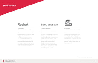 Testimonials




               Tyler Bahl                               Jordan Wheeler                          Karen Hsu
               SOCIAL MARKETING MANAGER                 ACCOUNT EXECUTIVE                       MARKETING / BRAND MANAGEMENT


               “Reebok turned to Social Control to      “We came to Social Control to help      “Social Control were critical in helping
               build and develop a compelling digital   us launch a Facebook app for a highly   my team launch a program in a short
               program for a new product launch.        anticipated phone launch. I can’t       time. They did a great job providing us
               With quick creative turnarounds          speak highly enough of my experience    with creative that was on strategy and
               and a detailed understanding of          and the results we received. Aside      within the brand guidelines. Their, can-
               the technologies being used, Social      from their social expertise, they       do attitude made working with them a
               Control delivered a solid production     brought some serious creative           pleasure. Kudos to Social Control for
               that surpassed expectations. We look     thought that really improved our        their great work!”
               forward to working with Social Control   concept. I was really impressed with
               team on future online initiatives.”      their ability to adapt to changes and
                                                        thorough attention to detail.”




                                                                                                                               * References available upon request



                                                                                                                                    CONTROL YOUR SOCIAL MEDIA™       9
 