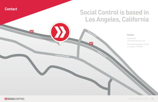 Contact
                                     Social Control is based in
                                      Los Angeles, California
          101                          Bu
                                          ddy
                                                Ho
                                                   llyD                   Contact
                                                       r
                                                                          323.845.4701
                                                                          contact@socialcontrol.com
                                          101                             3450 Cahuenga Blvd W. Loft 704
                                                                          Los Angeles, CA 90068


                                                           Ho
                                                             lly
                                                                woo
                Cahueng                                            dF
                       a Blvd W                                      wy
                               est




                                                                           CONTROL YOUR SOCIAL MEDIA™      10
 