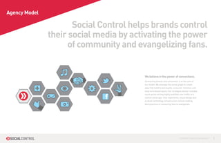 Agency Model

                      Social Control helps brands control
               their social media by activating the power
                    of community and evangelizing fans.


                                        We believe in the power of connections.
                                        Connecting brands and consumers is at the core of
                                        our model. We leverage the social graph to create
                                        apps that build brand loyalty, consumer retention and
                                        long-term brand equity. Our strategies deliver multiple
                                        touch points driving highly qualified user traffic to a
                                        central social app. User experience, visual design and
                                        a robust technology infrastructure utilizes leading
                                        best practices in converting fans to evangelists.




                                                                            CONTROL YOUR SOCIAL MEDIA™   1
 