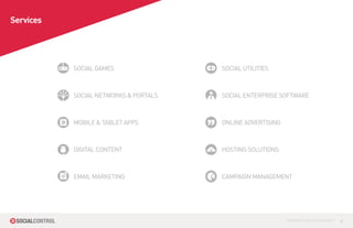 Services




           SOCIAL GAMES                SOCIAL UTILITIES



           SOCIAL NETWORKS & PORTALS   SOCIAL ENTERPRISE SOFTWARE



           MOBILE & TABLET APPS        ONLINE ADVERTISING



           DIGITAL CONTENT             HOSTING SOLUTIONS



           EMAIL MARKETING             CAMPAIGN MANAGEMENT




                                                            CONTROL YOUR SOCIAL MEDIA™   4
 