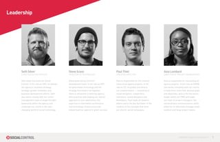 Leadership




     Seth Silver                               Steve Scavo                                Paul Thiel                                  Asia Lombard
     CHIEF EXECUTIVE OFFICER                   DIRECTOR OF TECHNOLOGY                     CREATIVE DIRECTOR                           DIRECTOR OF PROJECT MANAGEMENT

     Seth leads the vision for Social          Steve leads Social Control’s               Paul is responsible for the creative        Asia is responsible for overseeing all
     Control. In his role as CEO, he defines   development team. In his role as DOT,      vision of all agency projects. In his       agency projects. In her role as DOPM,
     the agency’s’ business strategy,          he spearheads technology and the           role as CD, he guides and directs           she works intimately with our clients
     strategic growth initiatives, and         strategy that holds it all together.       our creative teams — consisting of          to help them meet their desired goals
     business development efforts. Seth        Steve is influential in defining agency    visual designers, copywriters,              and objectives. Asia is the the senior
     also works closely with our senior        best practices and shaping our overall     animators, sound designers and              leader within our PMO and leads
     management team to shape thought          approach to user experience. His           developers. Paul leads all ideation         our team of project managers. Her
     leadership within the agency and          expertise in information architecture      efforts and is the key facilitator in the   extraordinary communications skills
     challenge our clients in the ever-        and technology infrastructure has          creation of the concepts that drive         allow her to effectively manage small,
     changing world of social technology.      helped lead our agency to great success.   our clients’ social campaigns.              medium and large project teams.




                                                                                                                                                     CONTROL YOUR SOCIAL MEDIA™   7
 